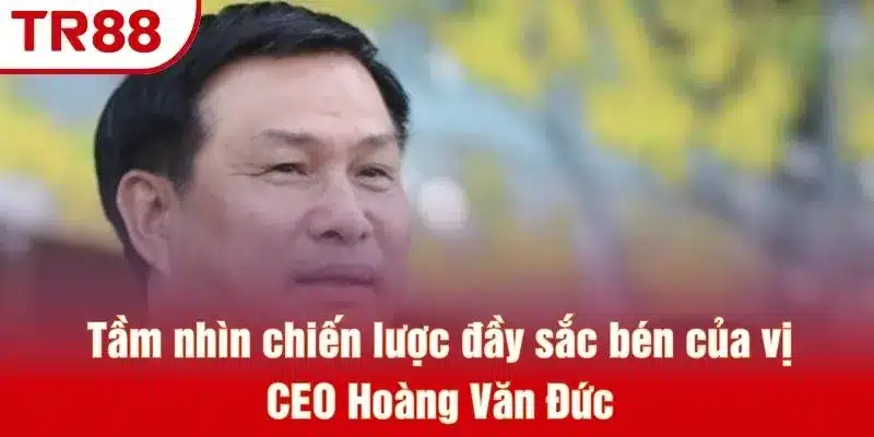 Tầm nhìn chiến lược đầy sắc bén của vị CEO Hoàng Văn Đức
